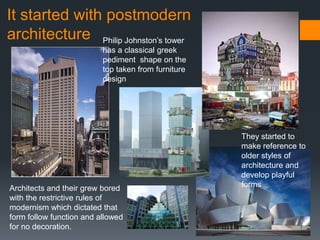 It started with postmodern
architecture Philip Johnston’s tower
                          has a classical greek
                          pediment shape on the
                          top taken from furniture
                          design




                                                     They started to
                                                     make reference to
                                                     older styles of
                                                     architecture and
                                                     develop playful
Architects and their grew bored                      forms
with the restrictive rules of
modernism which dictated that
form follow function and allowed
for no decoration.
 