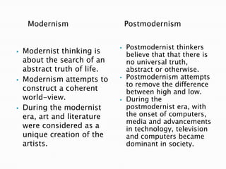 Modernism







Modernist thinking is
about the search of an
abstract truth of life.
Modernism attempts to
construct a coherent
world-view.
During the modernist
era, art and literature
were considered as a
unique creation of the
artists.

Postmodernism






Postmodernist thinkers
believe that that there is
no universal truth,
abstract or otherwise.
Postmodernism attempts
to remove the difference
between high and low.
During the
postmodernist era, with
the onset of computers,
media and advancements
in technology, television
and computers became
dominant in society.

 