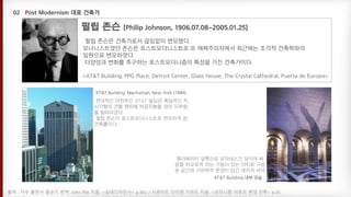 필립 존슨은 건축가로서 끊임없이 변모했다.
모너니스트였던 존슨은 포스트모더니스트로 또 해체주의자에서 최근에는 조각적 건축학파의
일원으로 변모하였다.
다양성과 변화를 추구하는 포스트모더니즘의 특성을 가진 건축가이다.
<AT&T Building, PPG Place, Detroit Center, Glass House, The Crystal Cathedral, Puerta de Europa>
출처 : 서우 출판사 홍승기 번역. John Pile 지음. <실내디자인사> p.361 / 시공아트 다이앤 기라도 지음. <모더니즘 이후의 현대 건축> p.35
‘AT&T Building’ Manhattan, New York (1984)
현대적인 마천루인 AT&T 빌딩은 획일적인 직
사각형의 건물 맨위에 박공지붕을 얹어 지루함
을 탈피하였다.
필립 존슨이 포스트모더니스트로 변모하게 된
건축물이다.
AT&T Building 내부 모습
엘리베이터 앞쪽으로 로마네스크 양식의 회
랑을 떠오르게 하는 기둥이 있는 아치로 구성
된 공간과 기하학적 문양이 담긴 대리석 바닥
 