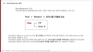 ‘Post’ + ‘Modern’ = 모더니즘 다음에 오는
‘이후’
‘벗어남’ ‘반’
Post
‘Post Modernism’ 이란,
1960년에 일어난 문화운동이면서 정치, 경제, 사회의 모든 영역과 관련되는 시대 사조
포스트모더니즘(post-modernism)은 ’탈 근대화’로 번역되어 20세기를 대표하는 모더니즘(modernism)에
대한 반발로 이해될 수 있다.
여기에서의 반발은 모더니즘 자체에 대한 반발이 아니라, 모더니즘의 문제를 극복하려는 시도로써 모더니즘의
기본입장을 계승하고 발전시키는 동시에 모더니즘의 한계를 초월하고자 하는 개념으로 이해된다.
출처 : 형설출판사 이춘섭 지음. <모더니즘 이후의 실내디자인> 제3장 포스트 모더니즘 경향
 