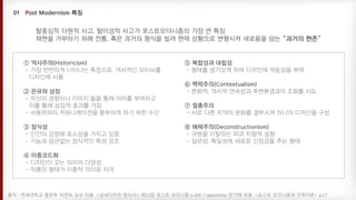 ① 역사주의(Historicism)
- 가장 빈번하게 나타나는 특징으로, 역사적인 모티브를
디자인에 사용
② 은유와 상징
- 자신의 경험이나 이미지 들을 통해 의미를 부여하고
이를 통해 상징적 효과를 가짐
- 사용자와의 커뮤니케이션을 풍부하게 하기 위한 수단
③ 장식성
- 인간의 감정에 호소성을 가지고 있음
- 기능과 상관없는 장식적인 특성 강조
④ 이중코드화
- 디자인이 갖는 의미의 다양성
- 작품의 형태가 이중적 의미로 자각
⑤ 복합성과 대립성
- 형태를 생기있게 하여 디자인에 역동성을 부여
⑥ 맥락주의(Contextualism)
- 문화적, 역사적 연속성과 주변환경과의 조화를 시도
⑦ 절충주의
- 서로 다른 지역의 문화를 결부시켜 하나의 디자인을 구성
⑧ 해체주의(Deconstructionism)
- 규범을 이탈하는 파괴 지향적 성향
- 일관성, 획일성에 새로운 긴장감을 주는 형태
출처 : 연세대학교 출판부 이연숙 교수 지음. <실내디자인 양식사> 제13장 포스트 모더니즘 p.245 / spacetime 임기택 지음. <포스트 모더니즘과 건축이론> p.17
탈중심적 다원적 사고, 탈이성적 사고가 포스트모더니즘의 가장 큰 특징
재현을 거부하기 위해 전통, 혹은 과거의 형식을 빌려 현재 상황으로 변형시켜 새로움을 담는 "과거의 현존"
 