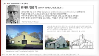 로버트 벤츄리는 그의 저서인 ‘Complexity and Contradiction in Architecture(건축에서의
복합성과 대립성)’에서 포스트 모더니즘의 이론적인 기반을 전개했다.
부부이자 동업자인 벤츄리와 스캇 브라운은 무관심한 모더니즘 건축가들과 건축물이
주변의 환경과 융화되어야 함을 강조하였고, ‘사람들의 건축’인 대중주의에 귀의했다.
<Vanna Venturi House>
출처 : 서우 출판사 홍승기 번역. John Pile 지음. <실내디자인사> p.357 / 시공아트 다이앤 기라도 지음. <모더니즘 이후의 현대 건축> p.20
‘Vanna Venturi House’ Pennsylvania, Philadelphia (1964)
어머니를 위해 설계한 이 주택은 포스트 모더니즘 시초의 건물로 일컬어진다.
복잡하면서 단순하고 개방적이면서도 폐쇄적이며 크면서도 작고 내부와 외부가
매우 대조적이면서도 서로를 반영하고 있다.
벤츄리 하우스는 대표적인 복합과 대조의 건축물이라고 할 수 있다.
 
