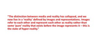 “The distinction between media and reality has collapsed, and we
now live in a ‘reality’ defined by images and representations. Images
refer to each other and represent each other as reality rather than
some ‘pure’ reality that exists before the image represents it – this is
the state of hyper-reality.”
 