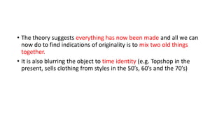 • The theory suggests everything has now been made and all we can
now do to find indications of originality is to mix two old things
together.
• It is also blurring the object to time identity (e.g. Topshop in the
present, sells clothing from styles in the 50’s, 60’s and the 70’s)
 