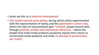 • Some see this as a historical development
• The modern period came before, during which artists experimented
with the representation of reality, and the postmodern comes next,
where this idea of representation gets ‘remixed‘, played around with,
through pastiche, parody and intertextual references – where the
people that make media products purposely expose their nature as
constructed media products and make no attempt to pretend they
are ‘realist’.
 