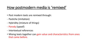 How postmodern media is ‘remixed’
• Post modern texts are remixed through:
- Pastiche (imitation)
- Hybridity (mixture of things)
- Parody (spoof)
- Intertextual references
• Mixing texts together can gain value and characteristics from ones
that came before.
 