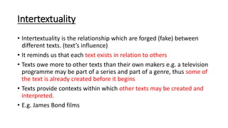 Intertextuality
• Intertextuality is the relationship which are forged (fake) between
different texts. (text’s influence)
• It reminds us that each text exists in relation to others
• Texts owe more to other texts than their own makers e.g. a television
programme may be part of a series and part of a genre, thus some of
the text is already created before it begins
• Texts provide contexts within which other texts may be created and
interpreted.
• E.g. James Bond films
 