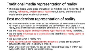 Traditional media representation of reality
• The mass media were once thought of as holding up a mirror to, and
thereby reflecting, a wider social reality to what you the individual
would see in your local environment.
Post modernism representation of reality
• Reality is only definable in terms of the reflections of a mirror therefore it is
no longer a question of distortion since the term implies that there is a
reality, outside the surface imitations of the media, which can be distorted.
• We are copying copies and representing hyper reality as reality therefore…
• We are being influenced by a fake reality and that the real reality seems to
have been lost.
• We question what is reality now
• ‘Pure’ reality has been replaced by the hyper real where any boundary
between the real and imaginary is eroded.
• What we see on television, we see as the real and thus copy it within our
lives, so the real is being lost unconsciously.
 