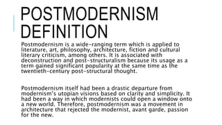 POSTMODERNISM
DEFINITIONPostmodernism is a wide-ranging term which is applied to
literature, art, philosophy, architecture, fiction and cultural
literary criticism, among others. It is associated with
deconstruction and post-structuralism because its usage as a
term gained significant popularity at the same time as the
twentieth-century post-structural thought.
Postmodernism itself had been a drastic departure from
modernism’s utopian visions based on clarity and simplicity. It
had been a way in which modernists could open a window onto
a new world. Therefore, postmodernism was a movement in
architecture that rejected the modernist, avant garde, passion
for the new.
 