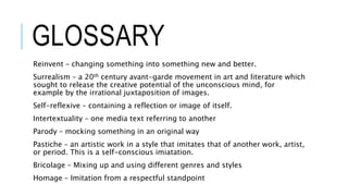 GLOSSARY
Reinvent – changing something into something new and better.
Surrealism – a 20th century avant-garde movement in art and literature which
sought to release the creative potential of the unconscious mind, for
example by the irrational juxtaposition of images.
Self-reflexive – containing a reflection or image of itself.
Intertextuality – one media text referring to another
Parody – mocking something in an original way
Pastiche – an artistic work in a style that imitates that of another work, artist,
or period. This is a self-conscious imiatation.
Bricolage – Mixing up and using different genres and styles
Homage – Imitation from a respectful standpoint
 