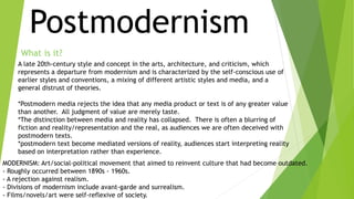 Postmodernism 
What is it? 
A late 20th-century style and concept in the arts, architecture, and criticism, which 
represents a departure from modernism and is characterized by the self-conscious use of 
earlier styles and conventions, a mixing of different artistic styles and media, and a 
general distrust of theories. 
*Postmodern media rejects the idea that any media product or text is of any greater value 
than another. All judgment of value are merely taste. 
*The distinction between media and reality has collapsed. There is often a blurring of 
fiction and reality/representation and the real, as audiences we are often deceived with 
postmodern texts. 
*postmodern text become mediated versions of reality, audiences start interpreting reality 
based on interpretation rather than experience. 
MODERNISM: Art/social-political movement that aimed to reinvent culture that had become outdated. 
- Roughly occurred between 1890s - 1960s. 
- A rejection against realism. 
- Divisions of modernism include avant-garde and surrealism. 
- Films/novels/art were self-reflexive of society. 
 