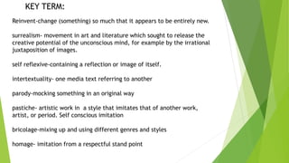 KEY TERM: 
Reinvent-change (something) so much that it appears to be entirely new. 
surrealism- movement in art and literature which sought to release the 
creative potential of the unconscious mind, for example by the irrational 
juxtaposition of images. 
self reflexive-containing a reflection or image of itself. 
intertextuality- one media text referring to another 
parody-mocking something in an original way 
pastiche- artistic work in a style that imitates that of another work, 
artist, or period. Self conscious imitation 
bricolage-mixing up and using different genres and styles 
homage- imitation from a respectful stand point 
