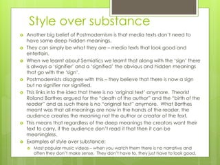 Style over substance
 Another big belief of Postmodernism is that media texts don’t need to
have some deep hidden meanings.
 They can simply be what they are – media texts that look good and
entertain.
 When we learnt about Semiotics we learnt that along with the ‘sign’ there
is always a ‘signifier’ and a ‘signified’ the obvious and hidden meanings
that go with the ‘sign’.
 Postmodernists disagree with this – they believe that there is now a sign
but no signifier nor signified.
 This links into the idea that there is no ‘original text’ anymore. Theorist
Roland Barthes argued for the “death of the author” and the “birth of the
reader” and as such there is no “original text” anymore. What Barthes
meant was that all meanings are now in the hands of the reader, the
audience creates the meaning not the author or creator of the text.
 This means that regardless of the deep meanings the creators want their
text to carry, if the audience don’t read it that then it can be
meaningless.
 Examples of style over substance:
 Most popular music videos – when you watch them there is no narrative and
often they don’t make sense. They don’t have to, they just have to look good.
 