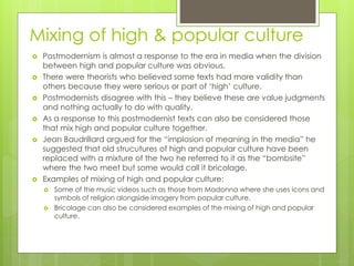 Mixing of high & popular culture
 Postmodernism is almost a response to the era in media when the division
between high and popular culture was obvious.
 There were theorists who believed some texts had more validity than
others because they were serious or part of ‘high’ culture.
 Postmodernists disagree with this – they believe these are value judgments
and nothing actually to do with quality.
 As a response to this postmodernist texts can also be considered those
that mix high and popular culture together.
 Jean Baudrillard argued for the “implosion of meaning in the media” he
suggested that old strucutures of high and popular culture have been
replaced with a mixture of the two he referred to it as the “bombsite”
where the two meet but some would call it bricolage.
 Examples of mixing of high and popular culture:
 Some of the music videos such as those from Madonna where she uses icons and
symbols of religion alongside imagery from popular culture,
 Bricolage can also be considered examples of the mixing of high and popular
culture.
 