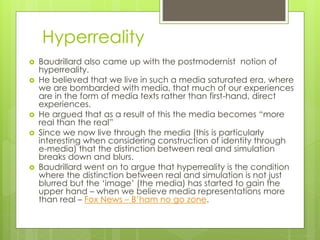 Hyperreality
 Baudrillard also came up with the postmodernist notion of
hyperreality.
 He believed that we live in such a media saturated era, where
we are bombarded with media, that much of our experiences
are in the form of media texts rather than first-hand, direct
experiences.
 He argued that as a result of this the media becomes “more
real than the real”
 Since we now live through the media (this is particularly
interesting when considering construction of identity through
e-media) that the distinction between real and simulation
breaks down and blurs.
 Baudrillard went on to argue that hyperreality is the condition
where the distinction between real and simulation is not just
blurred but the ‘image’ (the media) has started to gain the
upper hand – when we believe media representations more
than real – Fox News – B’ham no go zone.
 