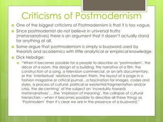 Criticisms of Postmodernism
 One of the biggest criticisms of Postmodernism is that it is too vague.
 Since postmodernist do not believe in universal truths
(metanarratives) there is an argument that it doesn’t actually stand
for anything at all.
 Some argue that postmodernism is simply a buzzword used by
theorists and academics with little analytical or empirical knowledge.
 Dick Hebdige:
 “When It becomes possible for a people to describe as ‘postmodern’, the
décor of a room, the design of a building, the narrative of a film, the
construction of a song, a television commercial, or an arts documentary,
or the ‘intertextual’ relations between them, the layout of a page in a
fashion magazine or critical journal…a fascination for images, codes and
styles, a process of cultural, political or existential fragmentation and/or
crisis, the de-centring’ of the subject an ‘incredulity towards
metanarratives’,…the ‘implosion of meaning’, the collapse of cultural
hierarchies – when it becomes possible to describe all these things as
‘Postmodern’ then it’s clear we are in the presence of a buzzword.”
 
