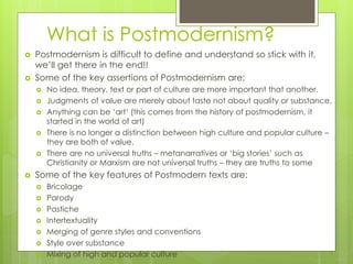 What is Postmodernism?
 Postmodernism is difficult to define and understand so stick with it,
we’ll get there in the end!!
 Some of the key assertions of Postmodernism are;
 No idea, theory, text or part of culture are more important that another.
 Judgments of value are merely about taste not about quality or substance.
 Anything can be ‘art’ (this comes from the history of postmodernism, it
started in the world of art)
 There is no longer a distinction between high culture and popular culture –
they are both of value.
 There are no universal truths – metanarratives or ‘big stories’ such as
Christianity or Marxism are not universal truths – they are truths to some
 Some of the key features of Postmodern texts are;
 Bricolage
 Parody
 Pastiche
 Intertextuality
 Merging of genre styles and conventions
 Style over substance
 Mixing of high and popular culture
 