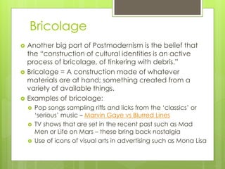 Bricolage
 Another big part of Postmodernism is the belief that
the “construction of cultural identities is an active
process of bricolage, of tinkering with debris.”
 Bricolage = A construction made of whatever
materials are at hand; something created from a
variety of available things.
 Examples of bricolage:
 Pop songs sampling riffs and licks from the ‘classics’ or
‘serious’ music – Marvin Gaye vs Blurred Lines
 TV shows that are set in the recent past such as Mad
Men or Life on Mars – these bring back nostalgia
 Use of icons of visual arts in advertising such as Mona Lisa
 