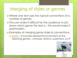 Merging of styles or genres
 Where one text uses the typical conventions of a
number of genres.
 This can make it difficult for the audience to pin
down which genre the text is – this would make it
postmodern.
 Examples of merging genre styles & conventions:
 Misfits – it includes elements/conventions of the
following genres - comedy, drama, superhero, sci-fi.
 