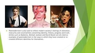  Postmodernism is also said to reflect modern society’s feelings of alienation,
insecurity and uncertainties concerning identity, history, progress and truth.
Artists such as Madonna, Michael Jackson and David Bowie are all cited as
examples of postmodernism in the ways in which they have created or re-
created different identities for themselves.
 