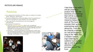 I feel that in my work I
will be creating a
product that uses the
elements of something
that will be a pastiche.
This is because I
intend to follow the
work of The Cure and
emulate their up-beat
entertaining work. By
doing this, I will also
be creating a homage
as I will be bringing a
song of the 1980s into
a modern context,
ergo widening my
audience to a younger
age as well as gaining
attention from
previous fans of The
Cure.
PASTICHE AND HOMAGE
 