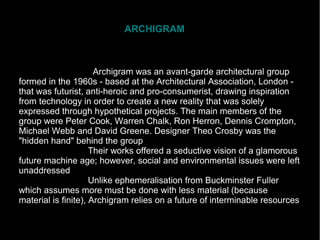 ARCHIGRAM
Archigram was an avant-garde architectural group
formed in the 1960s - based at the Architectural Association, London -
that was futurist, anti-heroic and pro-consumerist, drawing inspiration
from technology in order to create a new reality that was solely
expressed through hypothetical projects. The main members of the
group were Peter Cook, Warren Chalk, Ron Herron, Dennis Crompton,
Michael Webb and David Greene. Designer Theo Crosby was the
"hidden hand" behind the group
Their works offered a seductive vision of a glamorous
future machine age; however, social and environmental issues were left
unaddressed
Unlike ephemeralisation from Buckminster Fuller
which assumes more must be done with less material (because
material is finite), Archigram relies on a future of interminable resources
 