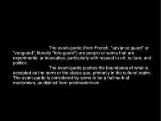 The avant-garde (from French, "advance guard" or
"vanguard", literally "fore-guard") are people or works that are
experimental or innovative, particularly with respect to art, culture, and
politics.
The avant-garde pushes the boundaries of what is
accepted as the norm or the status quo, primarily in the cultural realm.
The avant-garde is considered by some to be a hallmark of
modernism, as distinct from postmodernism
 