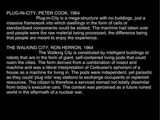 PLUG-IN-CITY, PETER COOK, 1964
Plug-in-City is a mega-structure with no buildings, just a
massive framework into which dwellings in the form of cells or
standardised components could be slotted. The machine had taken over
and people were the raw material being processed, the difference being
that people are meant to enjoy the experience.
THE WALKING CITY, RON HERRON, 1964
The Walking City is constituted by intelligent buildings or
robots that are in the form of giant, self-contained living pods that could
roam the cities. The form derived from a combination of insect and
machine and was a literal interpretation of Corbusier's aphorism of a
house as a machine for living in. The pods were independent, yet parasitic
as they could 'plug into' way stations to exchange occupants or replenish
resources. The citizen is therefore a serviced nomad not totally dissimilar
from today's executive cars. The context was perceived as a future ruined
world in the aftermath of a nuclear war.
 