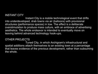 INSTANT CITY
Instant City is a mobile technological event that drifts
into underdeveloped, drab towns via air (balloons) with provisional
structures (performance spaces) in tow. The effect is a deliberate
overstimulation to produce mass culture, with an embrace of advertising
aesthetics. The whole endeavor is intended to eventually move on
leaving behind advanced technology hook-ups.
OTHER PROJECTS
Tuned City, in which Archigram's infrastructural and
spatial additions attach themselves to an existing town at a percentage
that leaves evidence of the previous development, rather than subsuming
the whole.
 