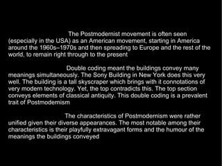 The Postmodernist movement is often seen
(especially in the USA) as an American movement, starting in America
around the 1960s–1970s and then spreading to Europe and the rest of the
world, to remain right through to the present
Double coding meant the buildings convey many
meanings simultaneously. The Sony Building in New York does this very
well. The building is a tall skyscraper which brings with it connotations of
very modern technology. Yet, the top contradicts this. The top section
conveys elements of classical antiquity. This double coding is a prevalent
trait of Postmodernism
The characteristics of Postmodernism were rather
unified given their diverse appearances. The most notable among their
characteristics is their playfully extravagant forms and the humour of the
meanings the buildings conveyed
 