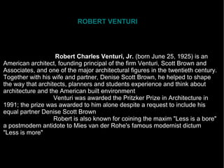 ROBERT VENTURI
Robert Charles Venturi, Jr. (born June 25, 1925) is an
American architect, founding principal of the firm Venturi, Scott Brown and
Associates, and one of the major architectural figures in the twentieth century.
Together with his wife and partner, Denise Scott Brown, he helped to shape
the way that architects, planners and students experience and think about
architecture and the American built environment
Venturi was awarded the Pritzker Prize in Architecture in
1991; the prize was awarded to him alone despite a request to include his
equal partner Denise Scott Brown
Robert is also known for coining the maxim "Less is a bore"
a postmodern antidote to Mies van der Rohe's famous modernist dictum
"Less is more"
 