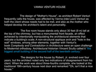 VANNA VENTURI HOUSE
The design of "Mother's House", as architect Robert Venturi
frequently calls the house, was affected by Vanna (née Luizi) Venturi as
both the client whose needs had to be met, and also as the mother who
helped develop the architect's talent and personality.
The five room house stands only about 30 feet (9 m) tall at
the top of the chimney, but has a monumental front facade, an effect
achieved by intentionally manipulating the architectural elements that
indicate a building's scale. A non-structural applique arch and "hole in the
wall" windows, among other elements, together with Venturi's
book Complexity and Contradiction in Architecture were an open challenge
to Modernist orthodoxy. Architectural historian Vincent Scully called it "the
biggest small building of the second half of the twentieth century.”
The designs for the house by Robert, Jr. evolved over four
years, but the architect noted only two indications of disagreement from his
client. When the work was about three-fourths complete, she looked at the
traditional 19th-century house next door and remarked "Oh, isn't that a nice
house."
 