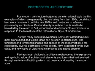 Postmodern architecture began as an international style the first
examples of which are generally cited as being from the 1950s, but did not
become a movement until the late 1970s and continues to influence
present-day architecture. Postmodernity in architecture is said to be
heralded by the return of "wit, ornament and reference" to architecture in
response to the formalism of the International Style of modernism
As with many cultural movements, some of Postmodernism's
most pronounced and visible ideas can be seen in architecture. The
functional and formalized shapes and spaces of the modernist style are
replaced by diverse aesthetics: styles collide, form is adopted for its own
sake, and new ways of viewing familiar styles and space abound.
Perhaps most obviously, architects rediscovered the expressive
and symbolic value of architectural elements and forms that had evolved
through centuries of building which had been abandoned by the modern
style
POSTMODERN ARCHITECTURE
 