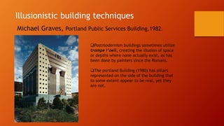 Illusionistic building techniques
Michael Graves, Portland Public Services Building,1982.
Postmodernism buildings sometimes utilize
trompe l’oeil, creating the illusion of space
or depths where none actually exist, as has
been done by painters since the Romans.
The portland Building (1980) has pillars
represented on the side of the building that
to some extent appear to be real, yet they
are not.
 