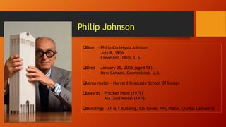 Philip Johnson
Born - Philip Cortelyou Johnson
July 8, 1906
Cleveland, Ohio, U.S.
Died - January 25, 2005 (aged 98)
New Canaan, Connecticut, U.S.
Alma mater - Harvard Graduate School Of Design
Awards - Pritzker Prize (1979)
AIA Gold Medal (1978)
Buildings – AT & T Building, IDS Tower, PPG Place, Crystal Cathedral
 