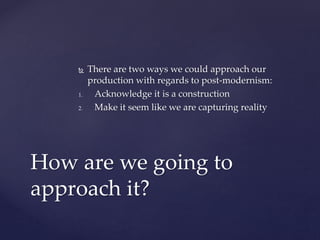  There are two ways we could approach our
production with regards to post-modernism:
1. Acknowledge it is a construction
2. Make it seem like we are capturing reality
How are we going to
approach it?
 