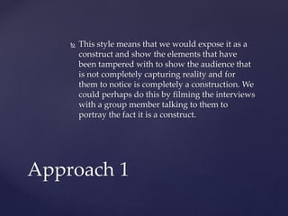  This style means that we would expose it as a
construct and show the elements that have
been tampered with to show the audience that
is not completely capturing reality and for
them to notice is completely a construction. We
could perhaps do this by filming the interviews
with a group member talking to them to
portray the fact it is a construct.
Approach 1
 