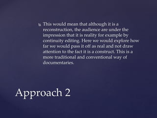  This would mean that although it is a
reconstruction, the audience are under the
impression that it is reality for example by
continuity editing. Here we would explore how
far we would pass it off as real and not draw
attention to the fact it is a construct. This is a
more traditional and conventional way of
documentaries.
Approach 2
 