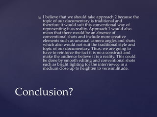 I believe that we should take approach 2 because the
topic of our documentary is traditional and
therefore it would suit this conventional way of
representing it as reality. Approach 1 would also
mean that there would be an absence of
conventional shots and include more creative
elements such as unusual camera angles and shots
which also would not suit the traditional style and
topic of our documentary. Thus, we are going to
have to reinforce the fact it is no a construct and
make the audience believe it is a reality. This could
be done by smooth editing and conventional shots
such as bright lighting for the interviewee in a
medium close up to heighten to verisimilitude.
Conclusion?
 