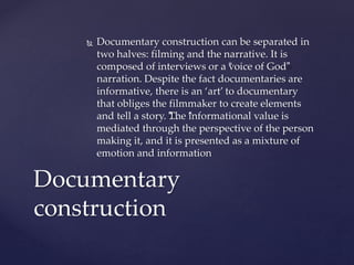 Documentary construction can be separated in
two halves: filming and the narrative. It is
composed of interviews or a “voice of God”
narration. Despite the fact documentaries are
informative, there is an ‘art’ to documentary
that obliges the filmmaker to create elements
and tell a story. “…”The “informational value is
mediated through the perspective of the person
making it, and it is presented as a mixture of
emotion and information
Documentary
construction
 