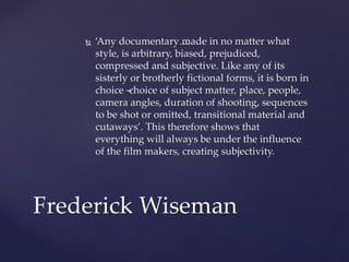  ‘Any documentary…made in no matter what
style, is arbitrary, biased, prejudiced,
compressed and subjective. Like any of its
sisterly or brotherly fictional forms, it is born in
choice –choice of subject matter, place, people,
camera angles, duration of shooting, sequences
to be shot or omitted, transitional material and
cutaways’. This therefore shows that
everything will always be under the influence
of the film makers, creating subjectivity.
Frederick Wiseman
 