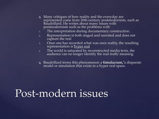  Many critiques of how reality and the everyday are
represented come from 20th-century postmodernists, such as
Baudrillard. He writes about many issues with
postmodernism such as the problems with
1. The interpretation during documentary construction.
2. Representation is both staged and narrated and does not
capture the real
3. Once one has recorded what was once reality, the resulting
representation is “hyper real
4. The world is saturated by reconstructed media texts, the
audience can no longer identify the real truth/ meaning
 Baudrillard terms this phenomenon a “simulacrum,”a disparate
model or simulation that exists in a hyper real space.
Post-modern issues
 