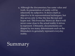  Although the documentary has some value and
truth, its presentation of reality will be
inherently be subjective. It shows itself as
objective in its representational techniques, but
this serves only to blur the line the real and
hyper real. This “everyday”shows us that it will
never come close to the actual reality it strives
to represent. Ultimately, documentaries are
shaped by too many determinants such as the
filmmakers to genuinely represent everyday
reality.
Summary
 