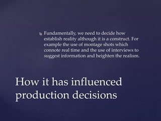  Fundamentally, we need to decide how
establish reality although it is a construct. For
example the use of montage shots which
connote real time and the use of interviews to
suggest information and heighten the realism.
How it has influenced
production decisions
 