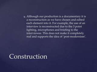 Although our production is a documentary it is
a reconstruction as we have chosen and edited
each element into it. For example, the use of an
interview is reconstructed due to the 3 point
lighting, microphones and briefing to the
interviewee. This does not make it completely
real and supports the idea of ‘post-modernism’.
Construction
 