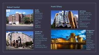 Robert Venturi
Guild
House -
Retirement
home that
ornaments
mundane
brick
housing
with
elegant
features
Seattle Art
Museum -
Constructed
from a wide
array of materials
and features the
dynamic
outdoor
sculpture: "The
Hammering Man"
Guggenhei
m, Bilbao -
Sweeping
design
whose
iconic
status has
eclipsed
the modern
original by
Frank Lloyd
Wright
MIT Stata
Center - Dream-
like structure that
houses several
technology
departments at
the
Massachusetts
Institute of
Technology
Frank Ghery
 