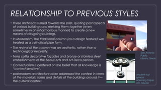RELATIONSHIP TO PREVIOUS STYLES
• These architects turned towards the past, quoting past aspects
of various buildings and melding them together (even
sometimes in an inharmonious manner) to create a new
means of designing buildings.
• In Modernism, the traditional column (as a design feature) was
treated as a cylindrical pipe form.
• The revival of the column was an aesthetic, rather than a
technological necessity.
• Terra cotta decorative façades and bronze or stainless steel
embellishments of the Beaux-Arts and Art Deco periods.
• Contextualism is centered on the belief that all knowledge is
“context-sensitive”.
• postmodern architecture often addressed the context in terms
of the materials, forms and details of the buildings around it—
the cultural context.
San Antonio
Public
Library, Texas
Ancient ruyi
symbol
adorning Taipei
101,Taiwan
 