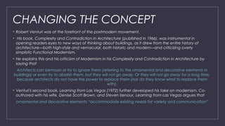 CHANGING THE CONCEPT
• Robert Venturi was at the forefront of the postmodern movement.
• His book, Complexity and Contradiction in Architecture (published in 1966), was instrumental in
opening readers eyes to new ways of thinking about buildings, as it drew from the entire history of
architecture—both high-style and vernacular, both historic and modern—and criticizing overly
simplistic Functional Modernism.
• He explains this and his criticism of Modernism in his Complexity and Contradiction in Architecture by
saying that
Architects can bemoan or try to ignore them (referring to the ornamental and decorative elements in
buildings) or even try to abolish them, but they will not go away. Or they will not go away for a long time,
because architects do not have the power to replace them (nor do they know what to replace them
with).
• Venturi's second book, Learning from Las Vegas (1972) further developed his take on modernism. Co-
authored with his wife, Denise Scott Brown, and Steven Izenour, Learning from Las Vegas argues that
ornamental and decorative elements “accommodate existing needs for variety and communication”
 