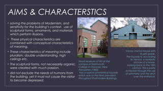 AIMS & CHARACTERSTICS
• solving the problems of Modernism, and
sensitivity for the building’s context.  use of
sculptural forms, ornaments, and materials
which perform illusions.
•  These physical characteristics are
combined with conceptual characteristics
of meaning.
• These characteristics of meaning include
pluralism, double understanding, high
ceilings etc.
• The sculptural forms, not necessarily organic,
were created with much passion.
• did not exclude the needs of humans from
the building, yet it must not cause the visitor
to become depressed.
Vanna Venturi House with
its split gable.
The façade is, according
to Venturi, a symbolic
picture of a house,
looking back to the 18th
century. This is partly
achieved through the use
of symmetry and the arch
over the entrance.
Hood Museum of Art at the
campus of Dartmouth
College in Hanover, New
Hampshire (1983)
has a typical symmetrical façade
which was at the time prevalent
throughout Postmodern Buildings.
 