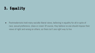 3. Equality
● Postmodernists hold many socially liberal views, believing in equality for all in spite of
race, sexual preference, class or creed. Of course, they believe no one should impose their
views of right and wrong on others, so there isn’t one right way to live.
 